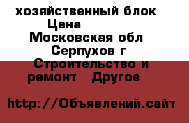 хозяйственный блок › Цена ­ 23 965 - Московская обл., Серпухов г. Строительство и ремонт » Другое   